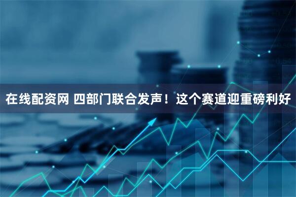 在线配资网 四部门联合发声！这个赛道迎重磅利好