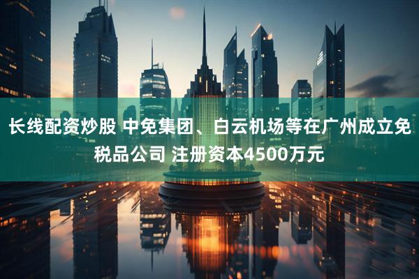 长线配资炒股 中免集团、白云机场等在广州成立免税品公司 注册资本4500万元