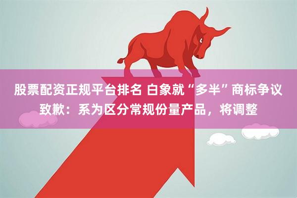 股票配资正规平台排名 白象就“多半”商标争议致歉:系为区分常规份量产品,将调整