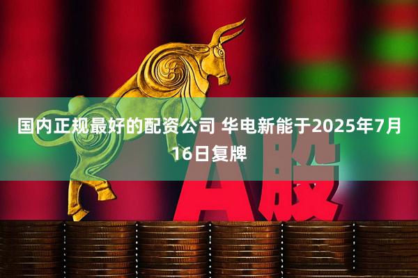 国内正规最好的配资公司 华电新能于2025年7月16日复牌