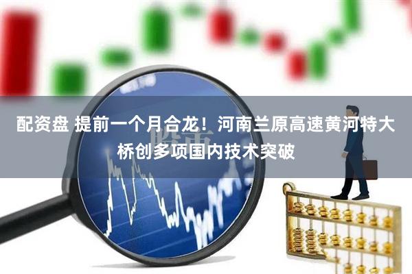 配资盘 提前一个月合龙！河南兰原高速黄河特大桥创多项国内技术突破
