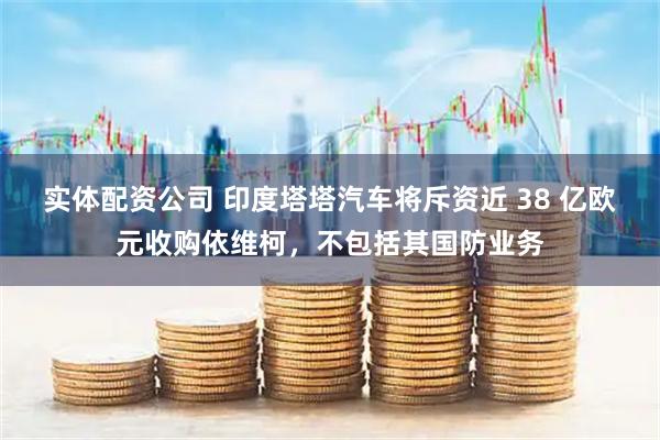 实体配资公司 印度塔塔汽车将斥资近 38 亿欧元收购依维柯，不包括其国防业务