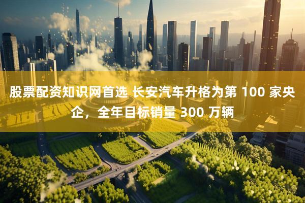 股票配资知识网首选 长安汽车升格为第 100 家央企，全年目标销量 300 万辆