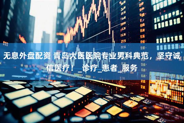 无息外盘配资 青岛大医医院专业男科典范，坚守诚信医疗！_诊疗_患者_服务