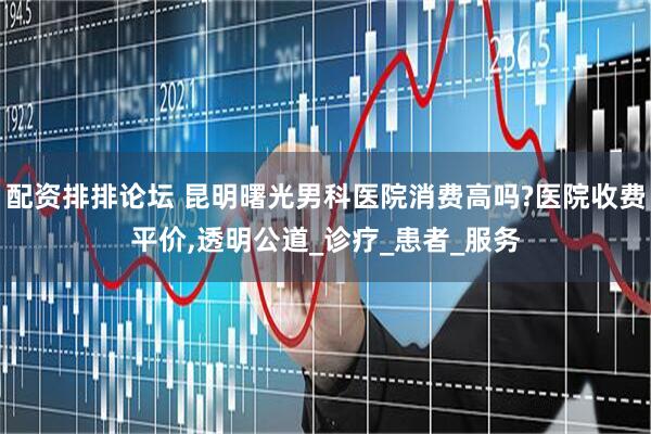 配资排排论坛 昆明曙光男科医院消费高吗?医院收费平价,透明公道_诊疗_患者_服务