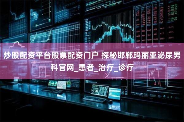 炒股配资平台股票配资门户 探秘邯郸玛丽亚泌尿男科官网_患者_治疗_诊疗