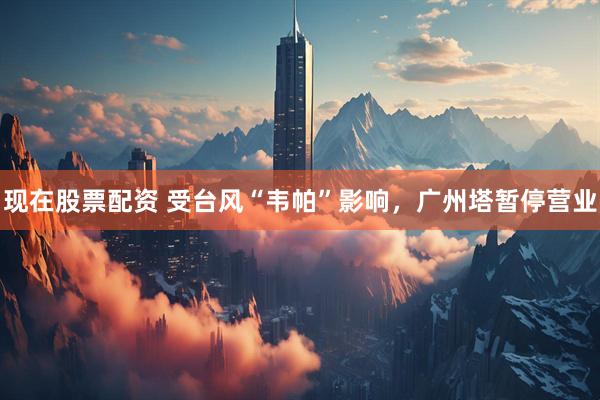 现在股票配资 受台风“韦帕”影响，广州塔暂停营业