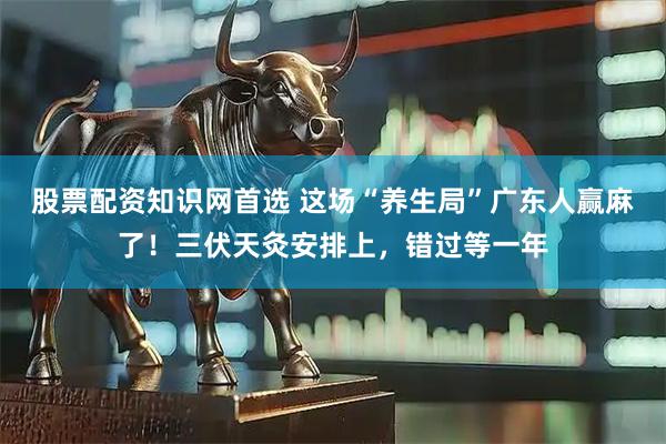 股票配资知识网首选 这场“养生局”广东人赢麻了！三伏天灸安排上，错过等一年