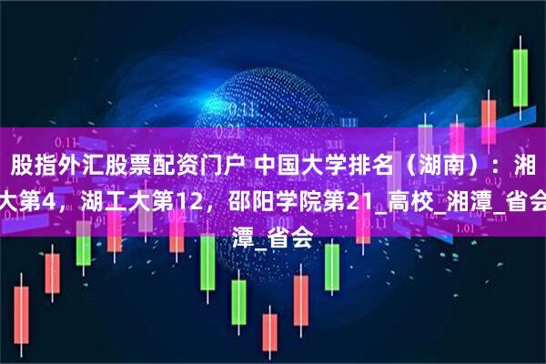 股指外汇股票配资门户 中国大学排名（湖南）：湘大第4，湖工大第12，邵阳学院第21_高校_湘潭_省会