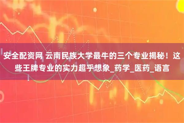 安全配资网 云南民族大学最牛的三个专业揭秘！这些王牌专业的实力超乎想象_药学_医药_语言