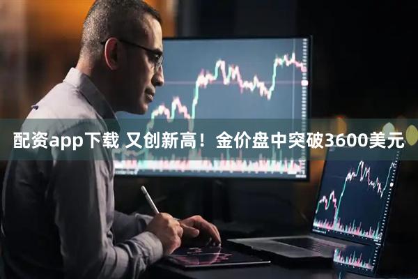 配资app下载 又创新高!金价盘中突破3600美元