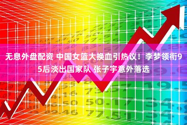 无息外盘配资 中国女篮大换血引热议！李梦领衔95后淡出国家队 张子宇意外落选