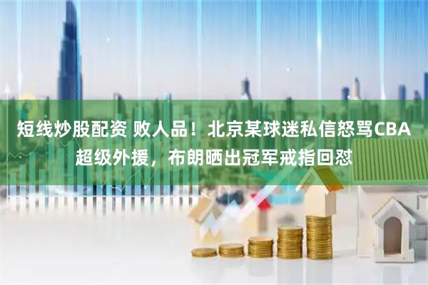 短线炒股配资 败人品！北京某球迷私信怒骂CBA超级外援，布朗晒出冠军戒指回怼