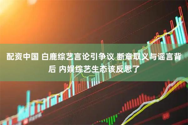 配资中国 白鹿综艺言论引争议 断章取义与谣言背后 内娱综艺生态该反思了