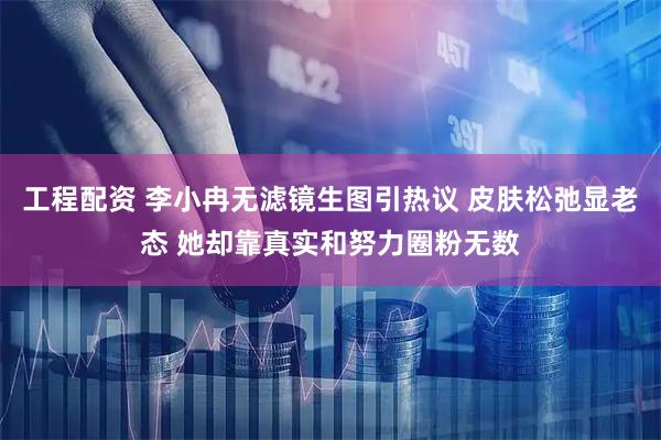 工程配资 李小冉无滤镜生图引热议 皮肤松弛显老态 她却靠真实和努力圈粉无数